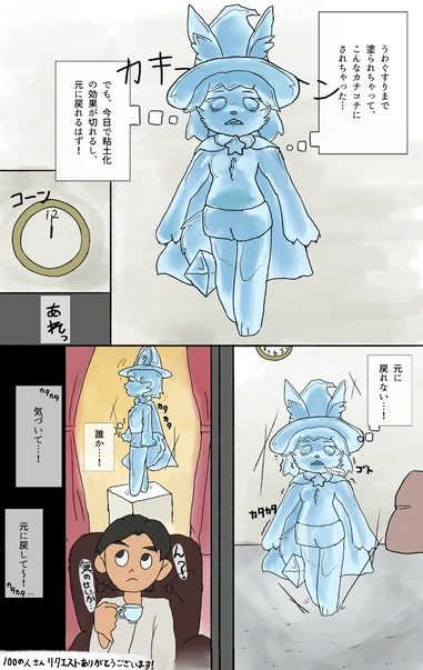 うわぐすりまで塗られちゃって、こんなカチコチにされちゃった…
でも、今日で粘土化の効果が切れるし、元に戻れるはず!
あれっ
元に戻れない…!
誰か…! 気づいて…! 元に戻して〜! うわぐすりまで塗られちゃって、こんなカチコチにされちゃった…
でも、今日で粘土化の効果が切れるし、元に戻れるはず!
あれっ
元に戻れない…!
誰か…! 気づいて…! 元に戻して〜!