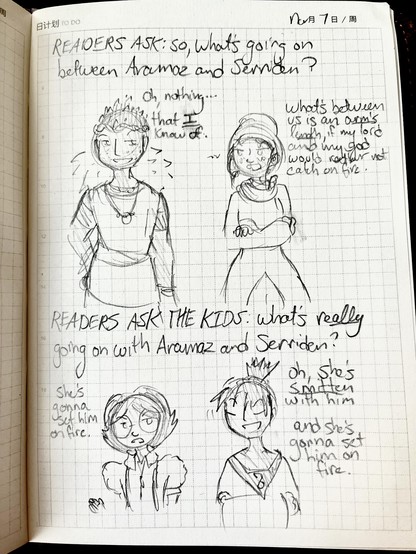 READERS ASK: so, what’s going on between Aramaz and Serriden?

Aramaz, smugly: oh, nothing… that *I* know of.

Serriden, crossly: what’s between us is an ARM’S LENGTH, if my lord and my god would rather not catch on fire.

READERS ASK THE KIDS: what’s REALLY going on with Aramaz and Serriden?

Ravelin, bluntly: she’s gonna set him on fire.

Emerlian, nodding with a grin: oh, she’s SMITTEN with him. and she’s gonna set him on fire.